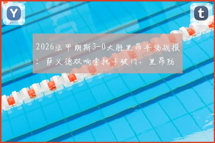 2026法甲朗斯3-0大胜里昂半场战报：萨义德双响索托卡破门，里昂防线崩盘原因深度分析