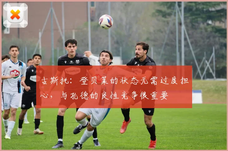 古斯托：登贝莱的状态无需过度担心，与孔德的良性竞争很重要
