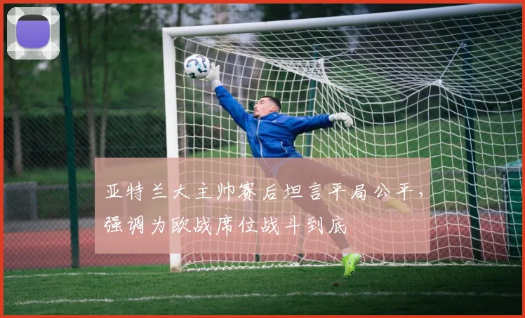 亚特兰大主帅赛后坦言平局公平，强调为欧战席位战斗到底