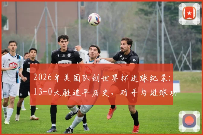 2026年美国队创世界杯进球纪录：13-0大胜追平历史，对手与进球功臣全解析