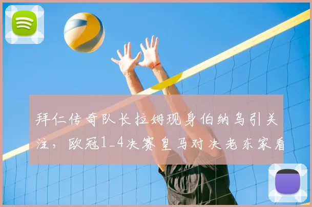 拜仁传奇队长拉姆现身伯纳乌引关注，欧冠1_4决赛皇马对决老东家看台焦点全解析