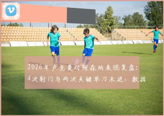 2026年卢克曼对阿森纳表现复盘：4次射门与两次关键单刀未进，数据详解与赛场争议点分析