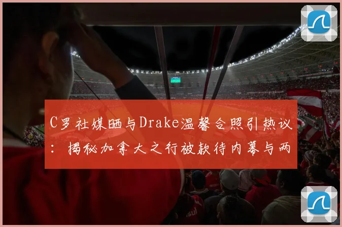 C罗社媒晒与Drake温馨合照引热议：揭秘加拿大之行被款待内幕与两人私下真实交情