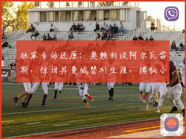 独家专访还原:奥赖利谈阿尔瓦雷斯,惊讶其曼城替补生涯,揭秘小蜘蛛2026世界杯终极梦想