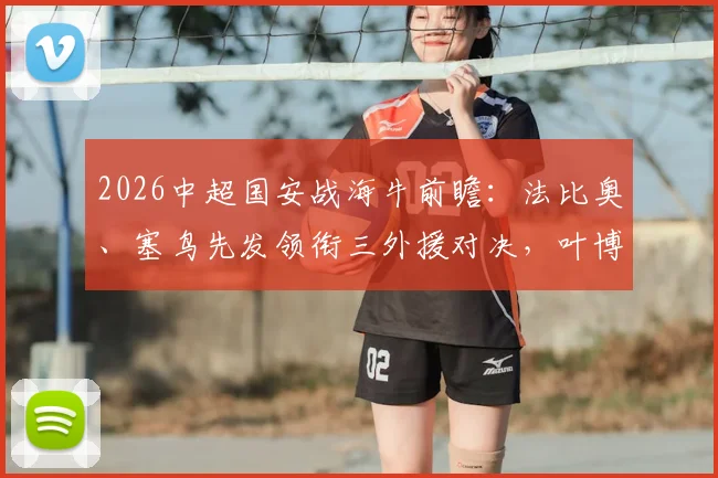 2026中超国安战海牛前瞻:法比奥、塞鸟先发领衔三外援对决,叶博亚替补成关键变数