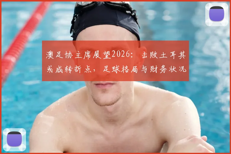 澳足协主席展望2026：击败土耳其或成转折点，足球格局与财务状况将迎双重变革